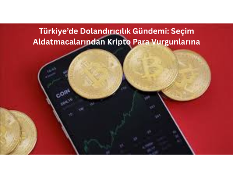 Türkiye’de Dolandırıcılık Gündemi: Seçim Aldatmacalarından Kripto Para Vurgunlarına